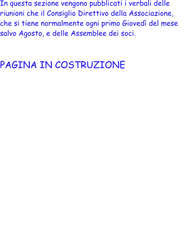 In questa sezione vengono pubblicati i verbali delle  riunioni che il Consiglio Direttivo della Associazione,  che si tiene normalmente ogni primo Gioved� del mese  salvo Agosto, e delle Assemblee dei soci.    PAGINA IN COSTRUZIONE
