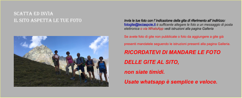 Scatta ed Invia  il sito aspetta le tue foto Invia le tue foto con l’ indicazione della gita di riferimento all’ indirizzo:  fotogite@leciaspole.it è sufficente allegare le foto a un messaggio di posta  elettronica o via WhatsApp vedi istruzioni alla pagina Galleria  Se avete foto di gite non pubblicate o foto da aggiungere a gite già  presenti mandatele seguendo le istruzioni presenti alla pagina Galleria.  RICORDATEVI DI MANDARE LE FOTO  DELLE GITE AL SITO,  non siate timidi.  Usate whatsapp è semplice e veloce.