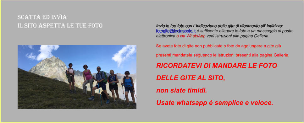 Scatta ed Invia  il sito aspetta le tue foto Invia le tue foto con l’ indicazione della gita di riferimento all’ indirizzo:  fotogite@leciaspole.it è sufficente allegare le foto a un messaggio di posta  elettronica o via WhatsApp vedi istruzioni alla pagina Galleria  Se avete foto di gite non pubblicate o foto da aggiungere a gite già  presenti mandatele seguendo le istruzioni presenti alla pagina Galleria.  RICORDATEVI DI MANDARE LE FOTO  DELLE GITE AL SITO,  non siate timidi.  Usate whatsapp è semplice e veloce.
