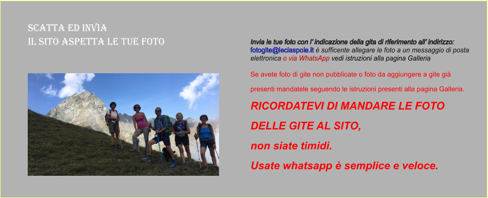 Scatta ed Invia  il sito aspetta le tue foto Invia le tue foto con l’ indicazione della gita di riferimento all’ indirizzo:  fotogite@leciaspole.it è sufficente allegare le foto a un messaggio di posta  elettronica o via WhatsApp vedi istruzioni alla pagina Galleria  Se avete foto di gite non pubblicate o foto da aggiungere a gite già  presenti mandatele seguendo le istruzioni presenti alla pagina Galleria.  RICORDATEVI DI MANDARE LE FOTO  DELLE GITE AL SITO,  non siate timidi.  Usate whatsapp è semplice e veloce.