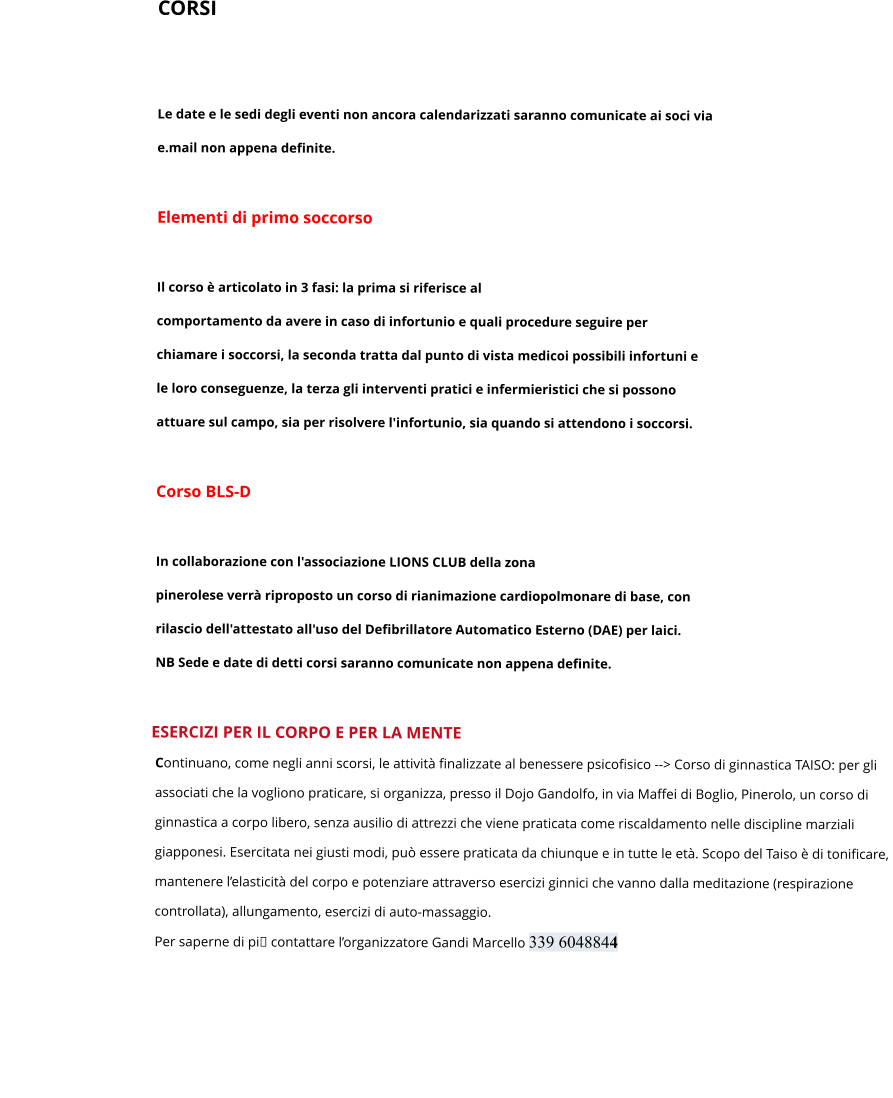 CORSI   Le date e le sedi degli eventi non ancora calendarizzati saranno comunicate ai soci via  e.mail non appena definite.  Elementi di primo soccorso   Il corso è articolato in 3 fasi: la prima si riferisce al  comportamento da avere in caso di infortunio e quali procedure seguire per  chiamare i soccorsi, la seconda tratta dal punto di vista medicoi possibili infortuni e  le loro conseguenze, la terza gli interventi pratici e infermieristici che si possono  attuare sul campo, sia per risolvere l'infortunio, sia quando si attendono i soccorsi.  Corso BLS-D   In collaborazione con l'associazione LIONS CLUB della zona  pinerolese verrà riproposto un corso di rianimazione cardiopolmonare di base, con  rilascio dell'attestato all'uso del Defibrillatore Automatico Esterno (DAE) per laici. NB Sede e date di detti corsi saranno comunicate non appena definite.        				ESERCIZI PER IL CORPO E PER LA MENTE Continuano, come negli anni scorsi, le attività finalizzate al benessere psicofisico --> Corso di ginnastica TAISO: per gli  associati che la vogliono praticare, si organizza, presso il Dojo Gandolfo, in via Maffei di Boglio, Pinerolo, un corso di  ginnastica a corpo libero, senza ausilio di attrezzi che viene praticata come riscaldamento nelle discipline marziali  giapponesi. Esercitata nei giusti modi, può essere praticata da chiunque e in tutte le età. Scopo del Taiso è di tonificare,  mantenere l’elasticità del corpo e potenziare attraverso esercizi ginnici che vanno dalla meditazione (respirazione  controllata), allungamento, esercizi di auto-massaggio.  Per saperne di pi contattare l’organizzatore Gandi Marcello 339 6048844