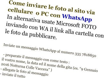 Come inviare le foto al sito via cellulare  o PC con WhatsApp In alternativa usate Microsoft FOTO inviando con WA il link alla cartella con le foto da pubblicare.   Inviate un messaggio WhatsApp al numero 335 7818850   - preparate il messaggio con come testo : il vostro nome, la data ed il nome della gita (es. “9 Gennaio 2016 Notturna Colle Vaccera” ) - allegate le foto al messaggio  - inviate il tutto